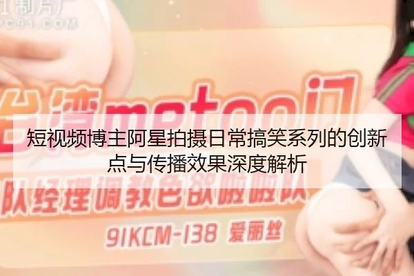 短视频博主阿星拍摄日常搞笑系列的创新点与传播效果深度解析